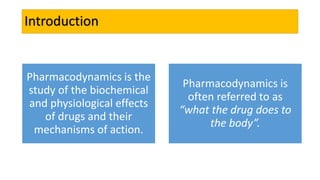 Introduction
Pharmacodynamics is the
study of the biochemical
and physiological effects
of drugs and their
mechanisms of action.
Pharmacodynamics is
often referred to as
“what the drug does to
the body”.
 