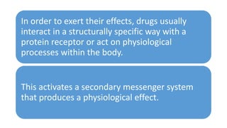 In order to exert their effects, drugs usually
interact in a structurally specific way with a
protein receptor or act on physiological
processes within the body.
This activates a secondary messenger system
that produces a physiological effect.
 