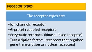Receptor types
The receptor types are:
•Ion channels receptor
•G-protein coupled receptors
•Enzymatic receptors (kinase linked receptor)
•Transcription factors (receptors that regulate
gene transcription or nuclear receptors)
 