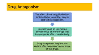 The effect of one drug blocked (or
inhibited) due to another drug is
said to be antagonism.
In other word, an interaction
between two or more drugs that
have opposite effects on the body.
Drug antagonism may block or
reduce effectiveness of one or more
of the drugs.
Drug Antagonism
 
