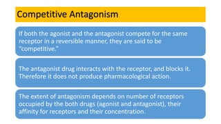 Competitive Antagonism
If both the agonist and the antagonist compete for the same
receptor in a reversible manner, they are said to be
“competitive.”
The antagonist drug interacts with the receptor, and blocks it.
Therefore it does not produce pharmacological action.
The extent of antagonism depends on number of receptors
occupied by the both drugs (agonist and antagonist), their
affinity for receptors and their concentration.
 