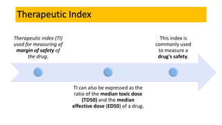 Therapeutic Index
Therapeutic index (TI)
used for measuring of
margin of safety of
the drug.
TI can also be expressed as the
ratio of the median toxic dose
(TD50) and the median
effective dose (ED50) of a drug.
This index is
commonly used
to measure a
drug's safety.
 