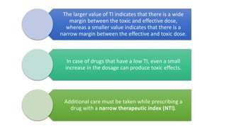 The larger value of TI indicates that there is a wide
margin between the toxic and effective dose,
whereas a smaller value indicates that there is a
narrow margin between the effective and toxic dose.
In case of drugs that have a low TI, even a small
increase in the dosage can produce toxic effects.
Additional care must be taken while prescribing a
drug with a narrow therapeutic index (NTI).
 