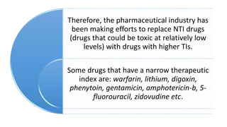 Therefore, the pharmaceutical industry has
been making efforts to replace NTI drugs
(drugs that could be toxic at relatively low
levels) with drugs with higher TIs.
Some drugs that have a narrow therapeutic
index are: warfarin, lithium, digoxin,
phenytoin, gentamicin, amphotericin-b, 5-
fluorouracil, zidovudine etc.
 