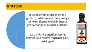 Irritation
It is the effect of drugs on the
growth, nutrition and morphology
of living tissues which induce a
gross change in cellular function.
e.g., Irritant purgative Senna,
liniments to relieve muscular pain,
astringent
 