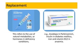 Replacement
This refers to the use of
natural metabolites, or
hormones in deficiency
conditions,
e.g., levodopa in Parkinsonism,
insulin in diabetes mellitus,
iron and vitamin B12 in
anaemia.
 