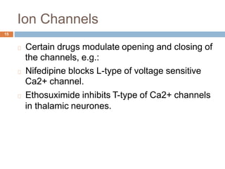 Ion Channels
15
Certain drugs modulate
the channels, e.g.:
opening and closing of
Nifedipine blocks L-type of voltage sensitive
Ca2+ channel.
Ethosuximide inhibits T-type of Ca2+ channels
in thalamic neurones.
 