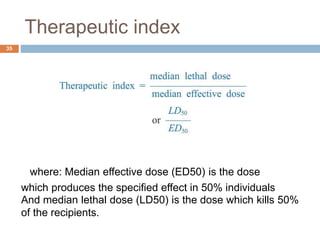 Therapeutic index
35
where: Median effective dose (ED50) is the dose
which produces the specified effect in 50% individuals
And median lethal dose (LD50) is the dose which kills 50%
of the recipients.
 