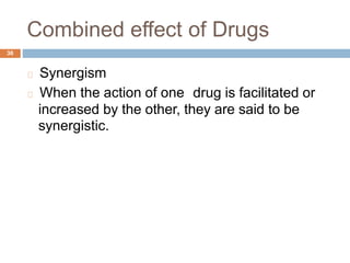 Combined effect of Drugs
36
Synergism
When the action of one drug is facilitated or
increased by the other, they are said to be
synergistic.
 