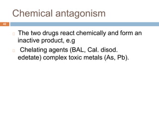 Chemical antagonism
42
The two drugs react chemically and form an
inactive product, e.g
Chelating agents (BAL, Cal. disod.
edetate) complex toxic metals (As, Pb).
 