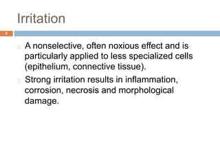 Irritation
6
A nonselective, often noxious effect and is
particularly applied to less specialized cells
(epithelium, connective tissue).
Strong irritation results in inflammation,
corrosion, necrosis and morphological
damage.
 