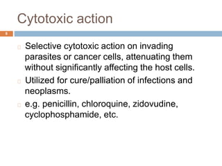 Cytotoxic action
8
Selective cytotoxic action on invading
parasites or cancer cells, attenuating them
without significantly affecting the host cells.
Utilized for cure/palliation of infections and
neoplasms.
e.g. penicillin, chloroquine, zidovudine,
cyclophosphamide, etc.
 