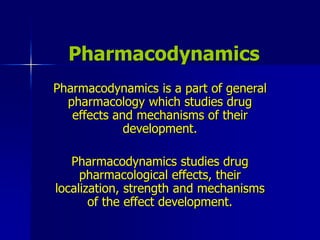 Pharmacodynamics
Pharmacodynamics is a part of general
pharmacology which studies drug
effects and mechanisms of their
development.
Pharmacodynamics studies drug
pharmacological effects, their
localization, strength and mechanisms
of the effect development.
 