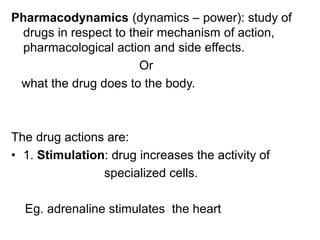 Pharmacodynamics (dynamics – power): study of
drugs in respect to their mechanism of action,
pharmacological action and side effects.
Or
what the drug does to the body.
The drug actions are:
• 1. Stimulation: drug increases the activity of
specialized cells.
Eg. adrenaline stimulates the heart
 