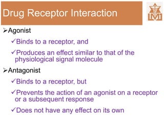 Drug Receptor Interaction
Agonist
Binds to a receptor, and
Produces an effect similar to that of the
physiological signal molecule
Antagonist
Binds to a receptor, but
Prevents the action of an agonist on a receptor
or a subsequent response
Does not have any effect on its own
 