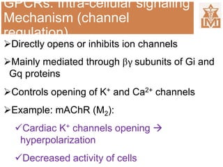 GPCRs: Intra-cellular signaling
Mechanism (channel
regulation)
Directly opens or inhibits ion channels
Mainly mediated through βγ subunits of Gi and
Gq proteins
Controls opening of K+ and Ca2+ channels
Example: mAChR (M2):
Cardiac K+ channels opening 
hyperpolarization
Decreased activity of cells
 