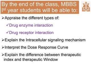 By the end of the class, MBBS
Ist year students will be able to:
Appraise the different types of:
Drug enzyme interaction
Drug receptor interaction
Explain the Intracellular signaling mechanism
Interpret the Dose Response Curve
Explain the difference between therapeutic
index and therapeutic Window
 