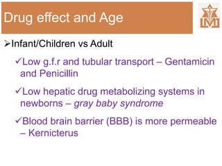 Drug effect and Age
Infant/Children vs Adult
Low g.f.r and tubular transport – Gentamicin
and Penicillin
Low hepatic drug metabolizing systems in
newborns – gray baby syndrome
Blood brain barrier (BBB) is more permeable
– Kernicterus
 