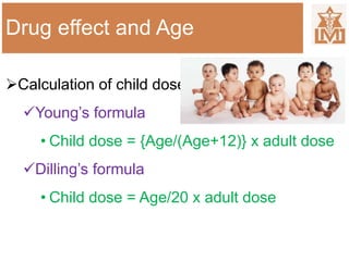 Drug effect and Age
Calculation of child dose
Young’s formula
• Child dose = {Age/(Age+12)} x adult dose
Dilling’s formula
• Child dose = Age/20 x adult dose
 