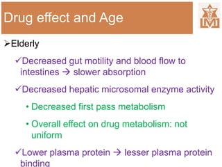 Drug effect and Age
Elderly
Decreased gut motility and blood flow to
intestines  slower absorption
Decreased hepatic microsomal enzyme activity
• Decreased first pass metabolism
• Overall effect on drug metabolism: not
uniform
Lower plasma protein  lesser plasma protein
binding
 