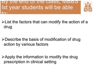 By the end of the class, MBBS
Ist year students will be able
to:
List the factors that can modify the action of a
drug
Describe the basis of modification of drug
action by various factors
Apply the information to modify the drug
prescription in clinical setting
 
