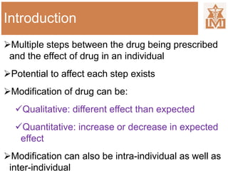 Introduction
Multiple steps between the drug being prescribed
and the effect of drug in an individual
Potential to affect each step exists
Modification of drug can be:
Qualitative: different effect than expected
Quantitative: increase or decrease in expected
effect
Modification can also be intra-individual as well as
inter-individual
 