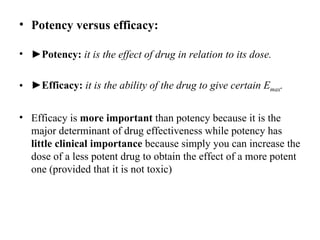 • Potency versus efficacy:

• ►Potency: it is the effect of drug in relation to its dose.

• ►Efficacy: it is the ability of the drug to give certain Emax.

• Efficacy is more important than potency because it is the
  major determinant of drug effectiveness while potency has
  little clinical importance because simply you can increase the
  dose of a less potent drug to obtain the effect of a more potent
  one (provided that it is not toxic)
 