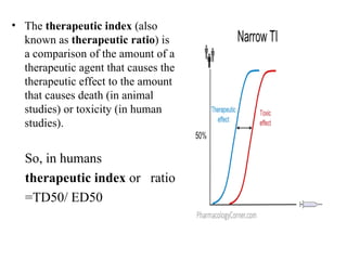 • The therapeutic index (also
  known as therapeutic ratio) is
  a comparison of the amount of a
  therapeutic agent that causes the
  therapeutic effect to the amount
  that causes death (in animal
  studies) or toxicity (in human
  studies).


  So, in humans
  therapeutic index or ratio
  =TD50/ ED50
 