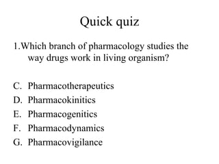 Quick quiz
1.Which branch of pharmacology studies the
   way drugs work in living organism?

C.   Pharmacotherapeutics
D.   Pharmacokinitics
E.   Pharmacogenitics
F.   Pharmacodynamics
G.   Pharmacovigilance
 
