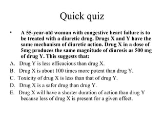 Quick quiz
•     A 55-year-old woman with congestive heart failure is to
      be treated with a diuretic drug. Drugs X and Y have the
      same mechanism of diuretic action. Drug X in a dose of
      5mg produces the same magnitude of diuresis as 500 mg
      of drug Y. This suggests that:
A.    Drug Y is less efficacious than drug X.
B.   Drug X is about 100 times more potent than drug Y.
C.   Toxicity of drug X is less than that of drug Y.
D.    Drug X is a safer drug than drug Y.
E.   Drug X will have a shorter duration of action than drug Y
      because less of drug X is present for a given effect.
 