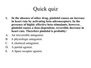 Quick quiz
1.   In the absence of other drug, pindolol causes an increase
     in heart rate by activating beta adrenoceptors. In the
     presence of highly effective beta stimulants, however,
     pindolol causes a dose-dependent, reversible decrease in
     heart rate. Therefore pindolol is probably:
A.   An irreversible antagonist.
B.   A physiologic antagonist.
C.   A chemical antagonist.
D.   A partial agonist.
E.   A Spare receptor agonist.
 