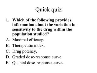 Quick quiz
1. Which of the following provides
   information about the variation in
   sensitivity to the drug within the
   population studied?
A. Maximal efficacy.
B. Therapeutic index.
C. Drug potency.
D. Graded dose-response curve.
E. Quantal dose-response curve.
 