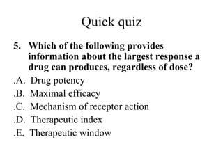 Quick quiz
5. Which of the following provides
    information about the largest response a
    drug can produces, regardless of dose?
.A. Drug potency
.B. Maximal efficacy
.C. Mechanism of receptor action
.D. Therapeutic index
.E. Therapeutic window
 