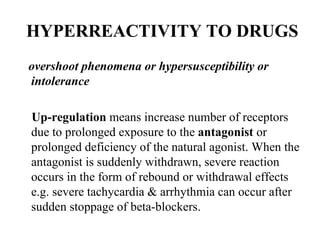 HYPERREACTIVITY TO DRUGS
overshoot phenomena or hypersusceptibility or
intolerance

Up-regulation means increase number of receptors
due to prolonged exposure to the antagonist or
prolonged deficiency of the natural agonist. When the
antagonist is suddenly withdrawn, severe reaction
occurs in the form of rebound or withdrawal effects
e.g. severe tachycardia & arrhythmia can occur after
sudden stoppage of beta-blockers.
 