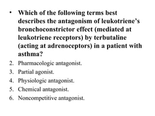 • Which of the following terms best
  describes the antagonism of leukotriene’s
  bronchoconstrictor effect (mediated at
  leukotriene receptors) by terbutaline
  (acting at adrenoceptors) in a patient with
  asthma?
2.   Pharmacologic antagonist.
3.   Partial agonist.
4.   Physiologic antagonist.
5.   Chemical antagonist.
6.   Noncompetitive antagonist.
 