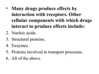 • Many drugs produce effects by
  interaction with receptors. Other
  cellular components with which drugs
  interact to produce effects include:
2.   Nucleic acids.
3.   Structural proteins.
4.   Enzymes.
5.   Proteins involved in transport processes.
6.   All of the above.
 