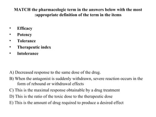 MATCH the pharmacologic term in the answers below with the most
            :appropriate definition of the term in the items


•    Efficacy
•    Potency
•    Tolerance
•    Therapeutic index
•    Intolerance



A) Decreased response to the same dose of the drug.
B) When the antagonist is suddenly withdrawn, severe reaction occurs in the
    form of rebound or withdrawal effects
C) This is the maximal response obtainable by a drug treatment
D) This is the ratio of the toxic dose to the therapeutic dose
E) This is the amount of drug required to produce a desired effect
 