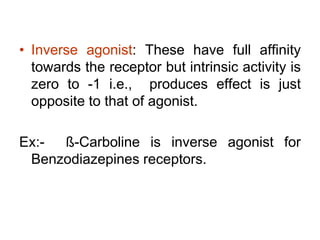 • Inverse agonist: These have full affinity
towards the receptor but intrinsic activity is
zero to -1 i.e., produces effect is just
opposite to that of agonist.
Ex:- ß-Carboline is inverse agonist for
Benzodiazepines receptors.
 