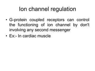 Ion channel regulation
• G-protein coupled receptors can control
the functioning of ion channel by don't
involving any second messenger
• Ex:- In cardiac muscle
 