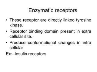 • These receptor are directly linked tyrosine
kinase.
• Receptor binding domain present in extra
cellular site.
• Produce conformational changes in intra
cellular
Ex:- Insulin receptors
Enzymatic receptors
 