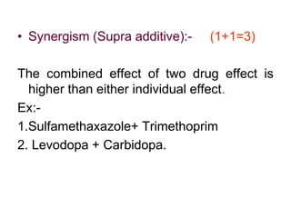 • Synergism (Supra additive):- (1+1=3)
The combined effect of two drug effect is
higher than either individual effect.
Ex:-
1.Sulfamethaxazole+ Trimethoprim
2. Levodopa + Carbidopa.
 