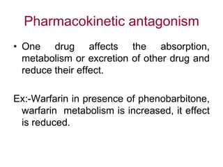 Pharmacokinetic antagonism
• One drug affects the absorption,
metabolism or excretion of other drug and
reduce their effect.
Ex:-Warfarin in presence of phenobarbitone,
warfarin metabolism is increased, it effect
is reduced.
 