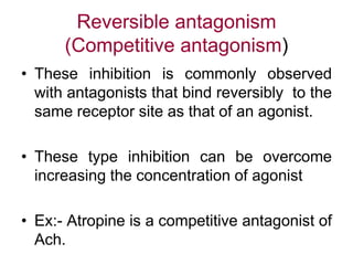 Reversible antagonism
(Competitive antagonism)
• These inhibition is commonly observed
with antagonists that bind reversibly to the
same receptor site as that of an agonist.
• These type inhibition can be overcome
increasing the concentration of agonist
• Ex:- Atropine is a competitive antagonist of
Ach.
 