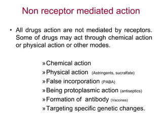 Non receptor mediated action
• All drugs action are not mediated by receptors.
Some of drugs may act through chemical action
or physical action or other modes.
»Chemical action
»Physical action (Astringents, sucralfate)
»False incorporation (PABA)
»Being protoplasmic action (antiseptics)
»Formation of antibody (Vaccines)
»Targeting specific genetic changes.
 