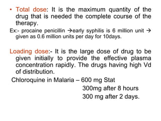 • Total dose: It is the maximum quantity of the
drug that is needed the complete course of the
therapy.
Ex:- procaine penicillin early syphilis is 6 million unit 
given as 0.6 million units per day for 10days.
Loading dose:- It is the large dose of drug to be
given initially to provide the effective plasma
concentration rapidly. The drugs having high Vd
of distribution.
Chloroquine in Malaria – 600 mg Stat
300mg after 8 hours
300 mg after 2 days.
 