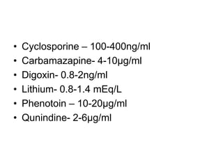 • Cyclosporine – 100-400ng/ml
• Carbamazapine- 4-10µg/ml
• Digoxin- 0.8-2ng/ml
• Lithium- 0.8-1.4 mEq/L
• Phenotoin – 10-20µg/ml
• Qunindine- 2-6µg/ml
 