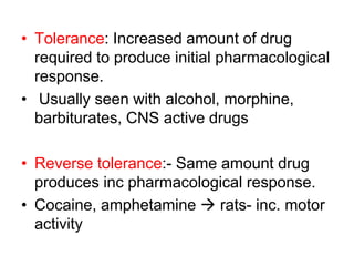 • Tolerance: Increased amount of drug
required to produce initial pharmacological
response.
• Usually seen with alcohol, morphine,
barbiturates, CNS active drugs
• Reverse tolerance:- Same amount drug
produces inc pharmacological response.
• Cocaine, amphetamine  rats- inc. motor
activity
 