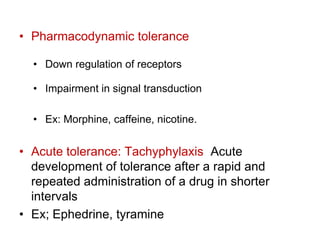 • Pharmacodynamic tolerance
• Down regulation of receptors
• Impairment in signal transduction
• Ex: Morphine, caffeine, nicotine.
• Acute tolerance: Tachyphylaxis Acute
development of tolerance after a rapid and
repeated administration of a drug in shorter
intervals
• Ex; Ephedrine, tyramine
 