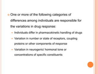  One or more of the following categories of
differences among individuals are responsible for
the variations in drug response:
 Individuals differ in pharmacokinetic handling of drugs
 Variation in number or state of receptors, coupling
proteins or other components of response
 Variation in neurogenic/ hormonal tone or
concentrations of specific constituents
 