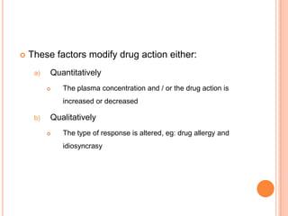  These factors modify drug action either:
a) Quantitatively
 The plasma concentration and / or the drug action is
increased or decreased
b) Qualitatively
 The type of response is altered, eg: drug allergy and
idiosyncrasy
 